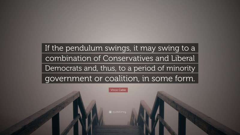 Vince Cable Quote: “If the pendulum swings, it may swing to a combination of Conservatives and Liberal Democrats and, thus, to a period of minority government or coalition, in some form.”
