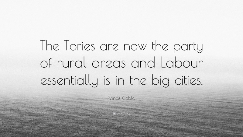 Vince Cable Quote: “The Tories are now the party of rural areas and Labour essentially is in the big cities.”