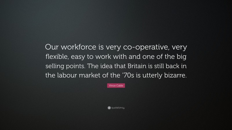 Vince Cable Quote: “Our workforce is very co-operative, very flexible, easy to work with and one of the big selling points. The idea that Britain is still back in the labour market of the ’70s is utterly bizarre.”