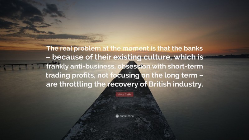 Vince Cable Quote: “The real problem at the moment is that the banks – because of their existing culture, which is frankly anti-business, obsession with short-term trading profits, not focusing on the long term – are throttling the recovery of British industry.”