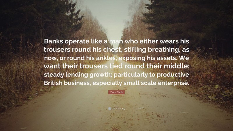 Vince Cable Quote: “Banks operate like a man who either wears his trousers round his chest, stifling breathing, as now, or round his ankles, exposing his assets. We want their trousers tied round their middle: steady lending growth; particularly to productive British business, especially small scale enterprise.”