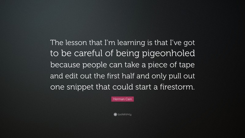 Herman Cain Quote: “The lesson that I’m learning is that I’ve got to be careful of being pigeonholed because people can take a piece of tape and edit out the first half and only pull out one snippet that could start a firestorm.”