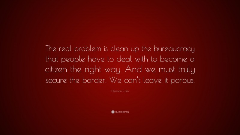 Herman Cain Quote: “The real problem is clean up the bureaucracy that people have to deal with to become a citizen the right way. And we must truly secure the border. We can’t leave it porous.”