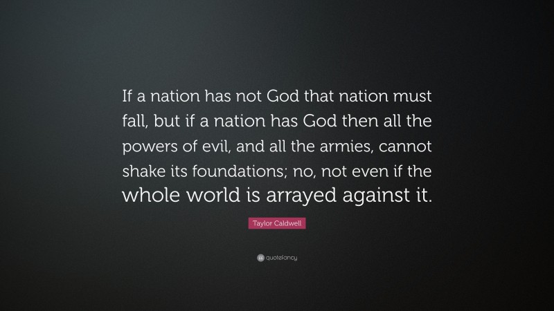 Taylor Caldwell Quote: “If a nation has not God that nation must fall, but if a nation has God then all the powers of evil, and all the armies, cannot shake its foundations; no, not even if the whole world is arrayed against it.”