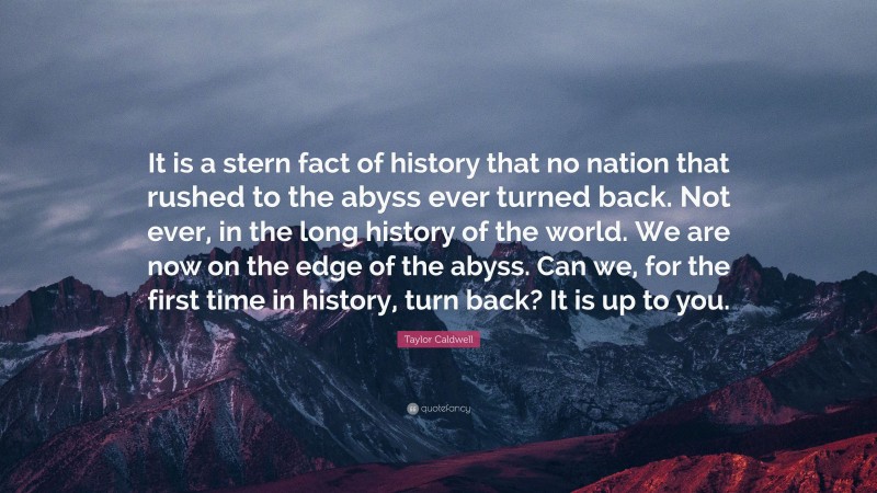 Taylor Caldwell Quote: “It is a stern fact of history that no nation that rushed to the abyss ever turned back. Not ever, in the long history of the world. We are now on the edge of the abyss. Can we, for the first time in history, turn back? It is up to you.”