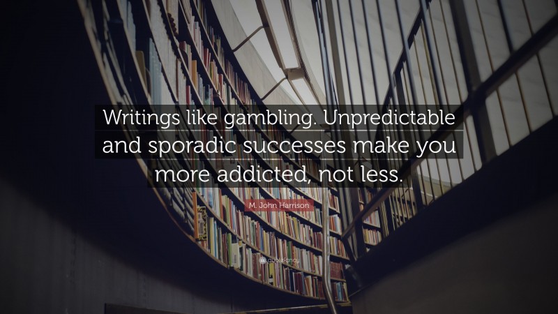 M. John Harrison Quote: “Writings like gambling. Unpredictable and sporadic successes make you more addicted, not less.”