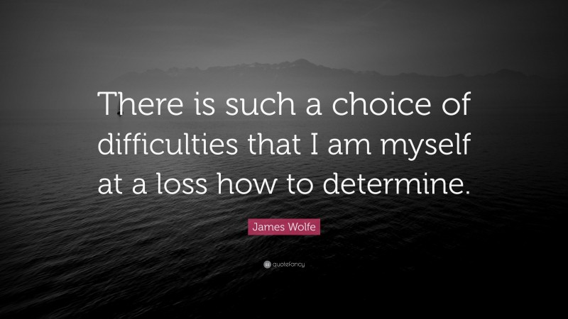 James Wolfe Quote: “There is such a choice of difficulties that I am myself at a loss how to determine.”