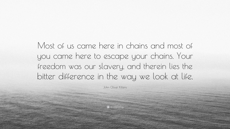 John Oliver Killens Quote: “Most of us came here in chains and most of you came here to escape your chains. Your freedom was our slavery, and therein lies the bitter difference in the way we look at life.”