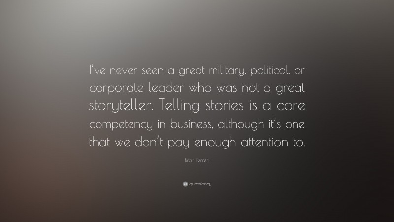 Bran Ferren Quote: “I’ve never seen a great military, political, or corporate leader who was not a great storyteller. Telling stories is a core competency in business, although it’s one that we don’t pay enough attention to.”