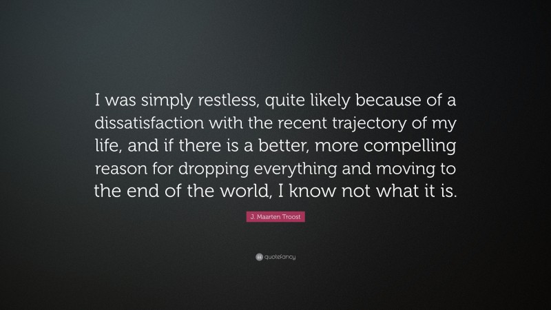 J. Maarten Troost Quote: “I was simply restless, quite likely because of a dissatisfaction with the recent trajectory of my life, and if there is a better, more compelling reason for dropping everything and moving to the end of the world, I know not what it is.”