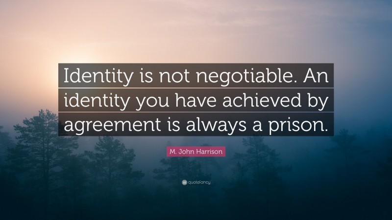 M. John Harrison Quote: “Identity is not negotiable. An identity you have achieved by agreement is always a prison.”