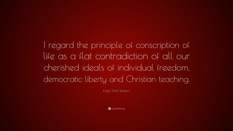 Roger Nash Baldwin Quote: “I regard the principle of conscription of life as a flat contradiction of all our cherished ideals of individual freedom, democratic liberty and Christian teaching.”