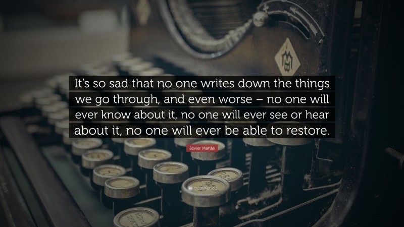 Javier Marías Quote: “It’s so sad that no one writes down the things we go through, and even worse – no one will ever know about it, no one will ever see or hear about it, no one will ever be able to restore.”