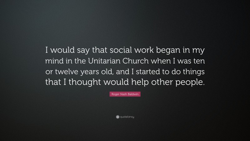 Roger Nash Baldwin Quote: “I would say that social work began in my mind in the Unitarian Church when I was ten or twelve years old, and I started to do things that I thought would help other people.”
