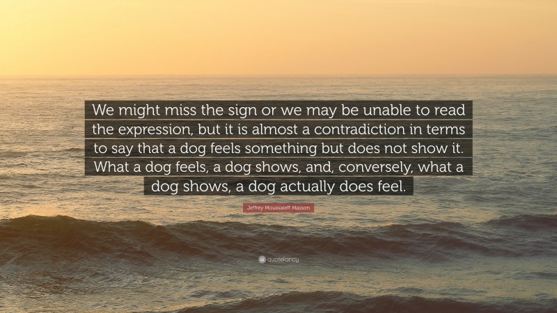 Jeffrey Moussaieff Masson Quote: “We might miss the sign or we may be unable to read the expression, but it is almost a contradiction in terms to say that a dog feels something but does not show it. What a dog feels, a dog shows, and, conversely, what a dog shows, a dog actually does feel.”