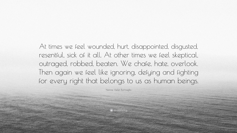 Nannie Helen Burroughs Quote: “At times we feel wounded, hurt, disappointed, disgusted, resentful, sick of it all. At other times we feel skeptical, outraged, robbed, beaten. We chafe, hate, overlook. Then again we feel like ignoring, defying and fighting for every right that belongs to us as human beings.”