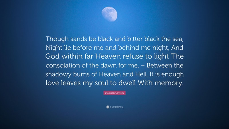 Madison Cawein Quote: “Though sands be black and bitter black the sea, Night lie before me and behind me night, And God within far Heaven refuse to light The consolation of the dawn for me, – Between the shadowy burns of Heaven and Hell, It is enough love leaves my soul to dwell With memory.”