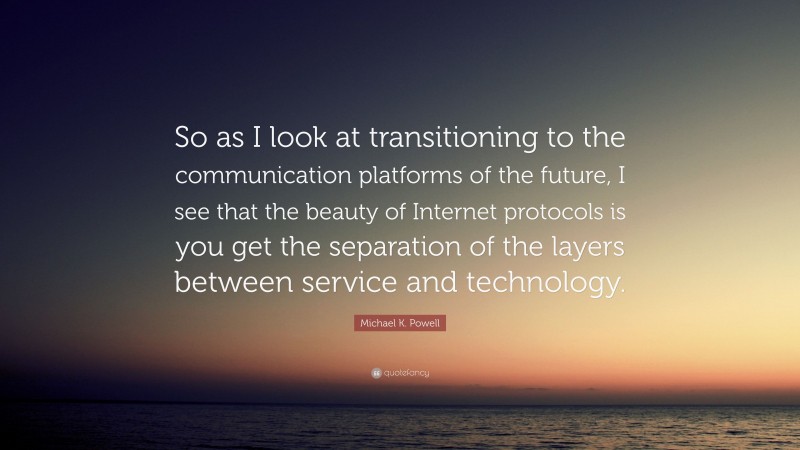 Michael K. Powell Quote: “So as I look at transitioning to the communication platforms of the future, I see that the beauty of Internet protocols is you get the separation of the layers between service and technology.”