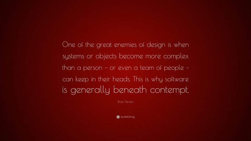 Bran Ferren Quote: “One of the great enemies of design is when systems or objects become more complex than a person – or even a team of people – can keep in their heads. This is why software is generally beneath contempt.”