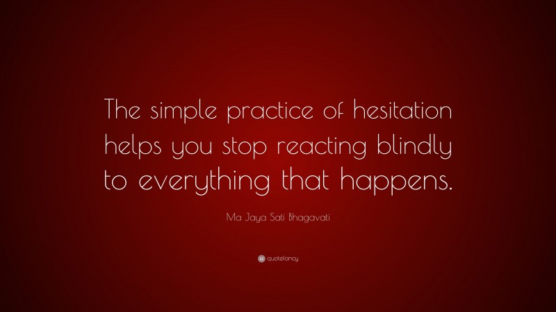 Ma Jaya Sati Bhagavati Quote: “The simple practice of hesitation helps you stop reacting blindly to everything that happens.”