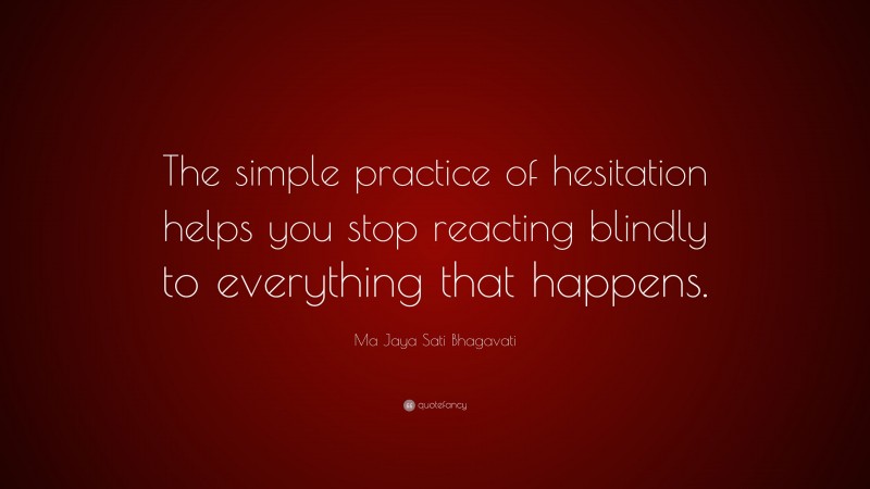 Ma Jaya Sati Bhagavati Quote: “The simple practice of hesitation helps you stop reacting blindly to everything that happens.”