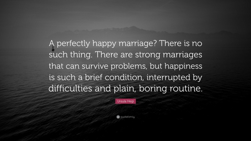 Ursula Hegi Quote: “A perfectly happy marriage? There is no such thing. There are strong marriages that can survive problems, but happiness is such a brief condition, interrupted by difficulties and plain, boring routine.”