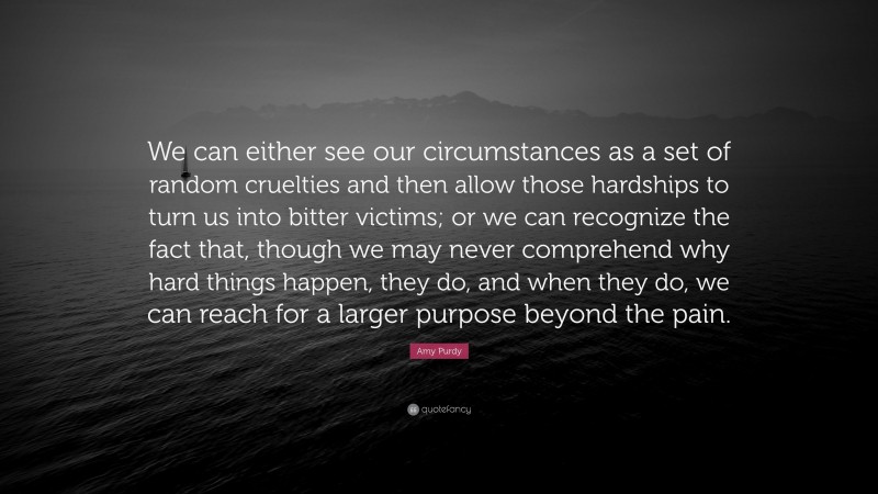 Amy Purdy Quote: “We can either see our circumstances as a set of random cruelties and then allow those hardships to turn us into bitter victims; or we can recognize the fact that, though we may never comprehend why hard things happen, they do, and when they do, we can reach for a larger purpose beyond the pain.”