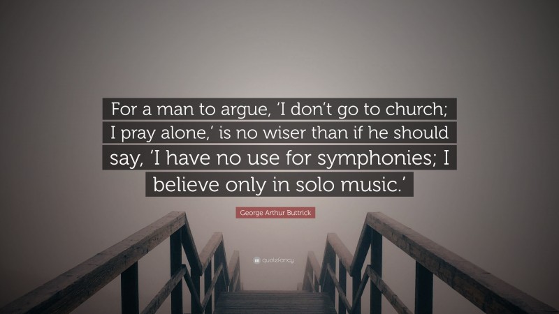George Arthur Buttrick Quote: “For a man to argue, ‘I don’t go to church; I pray alone,’ is no wiser than if he should say, ‘I have no use for symphonies; I believe only in solo music.’”