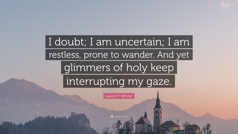 Lauren F. Winner Quote: “I doubt; I am uncertain; I am restless, prone to wander. And yet glimmers of holy keep interrupting my gaze.”