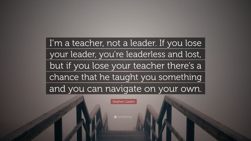 Stephen Gaskin Quote: “I’m a teacher, not a leader. If you lose your leader, you’re leaderless and lost, but if you lose your teacher there’s a chance that he taught you something and you can navigate on your own.”