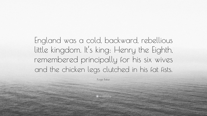 Kage Baker Quote: “England was a cold, backward, rebellious little kingdom. It’s king: Henry the Eighth, remembered principally for his six wives and the chicken legs clutched in his fat fists.”