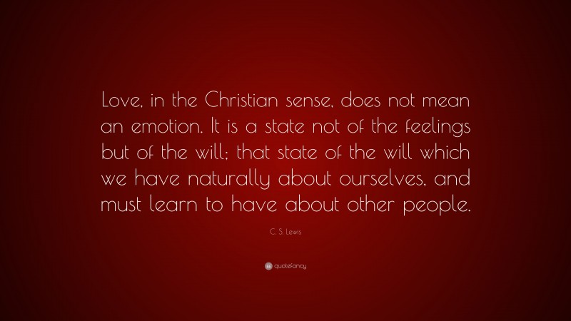 C. S. Lewis Quote: “Love, in the Christian sense, does not mean an emotion. It is a state not of the feelings but of the will; that state of the will which we have naturally about ourselves, and must learn to have about other people.”