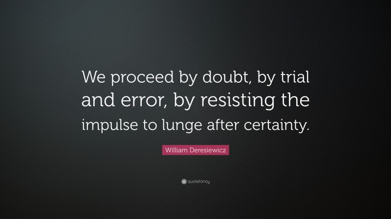 William Deresiewicz Quote: “We proceed by doubt, by trial and error, by resisting the impulse to lunge after certainty.”