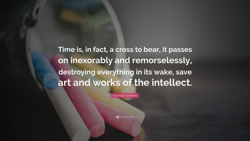 Harrison Schmitt Quote: “Time is, in fact, a cross to bear, it passes on inexorably and remorselessly, destroying everything in its wake, save art and works of the intellect.”