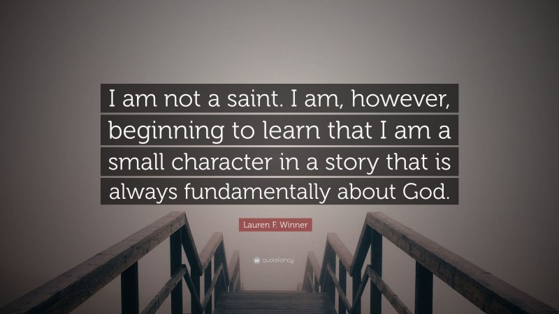 Lauren F. Winner Quote: “I am not a saint. I am, however, beginning to learn that I am a small character in a story that is always fundamentally about God.”