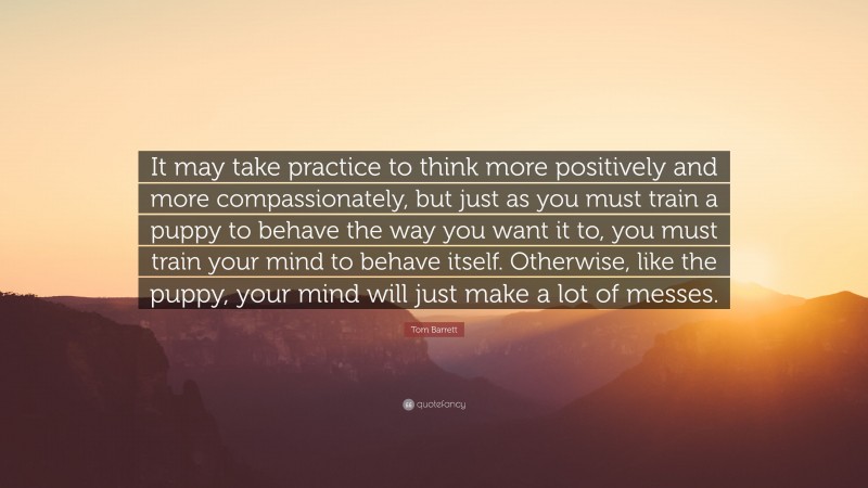 Tom Barrett Quote: “It may take practice to think more positively and more compassionately, but just as you must train a puppy to behave the way you want it to, you must train your mind to behave itself. Otherwise, like the puppy, your mind will just make a lot of messes.”