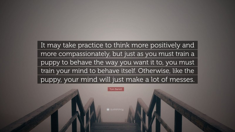 Tom Barrett Quote: “It may take practice to think more positively and more compassionately, but just as you must train a puppy to behave the way you want it to, you must train your mind to behave itself. Otherwise, like the puppy, your mind will just make a lot of messes.”