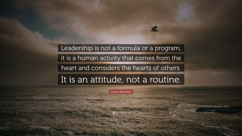 Lance Secretan Quote: “Leadership is not a formula or a program, it is a human activity that comes from the heart and considers the hearts of others. It is an attitude, not a routine.”