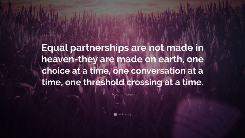 Bruce C. Hafen Quote: “Equal partnerships are not made in heaven-they are made on earth, one choice at a time, one conversation at a time, one threshold crossing at a time.”