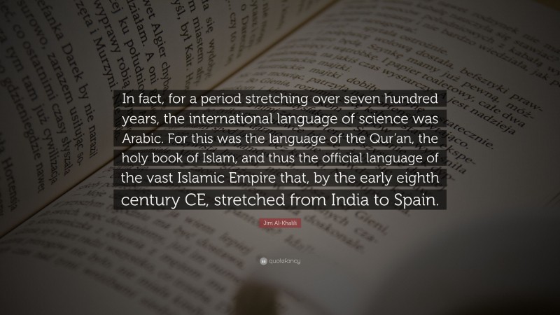 Jim Al-Khalili Quote: “In fact, for a period stretching over seven hundred years, the international language of science was Arabic. For this was the language of the Qur’an, the holy book of Islam, and thus the official language of the vast Islamic Empire that, by the early eighth century CE, stretched from India to Spain.”