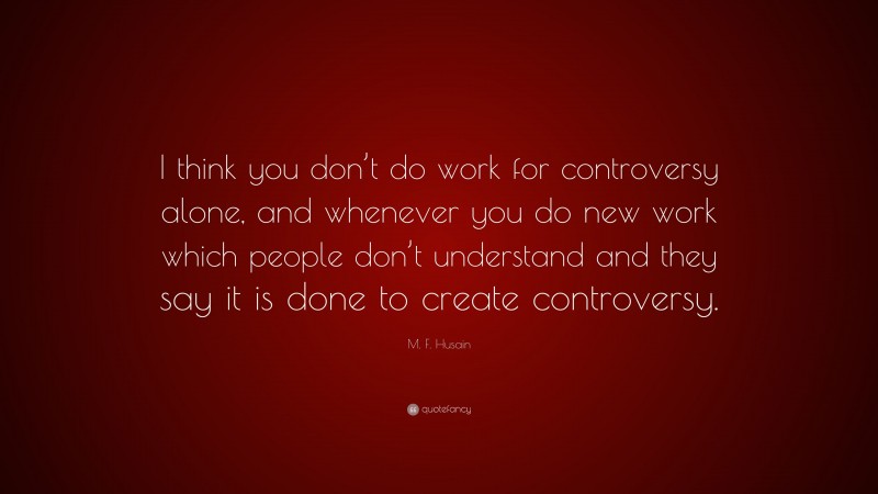 M. F. Husain Quote: “I think you don’t do work for controversy alone, and whenever you do new work which people don’t understand and they say it is done to create controversy.”