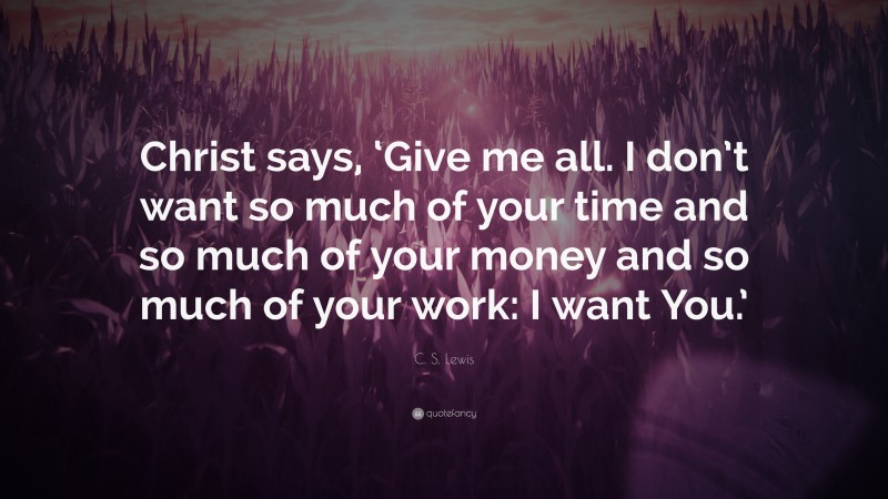 C. S. Lewis Quote: “Christ says, ‘Give me all. I don’t want so much of your time and so much of your money and so much of your work: I want You.’”