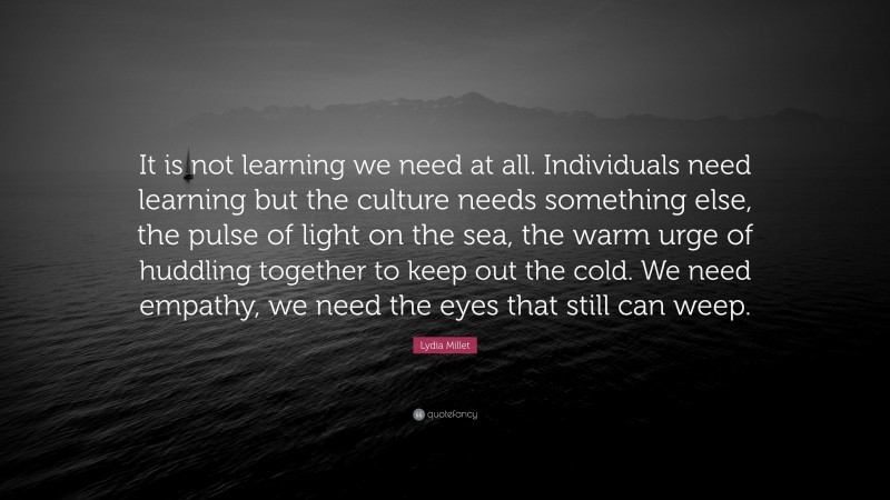 Lydia Millet Quote: “It is not learning we need at all. Individuals need learning but the culture needs something else, the pulse of light on the sea, the warm urge of huddling together to keep out the cold. We need empathy, we need the eyes that still can weep.”