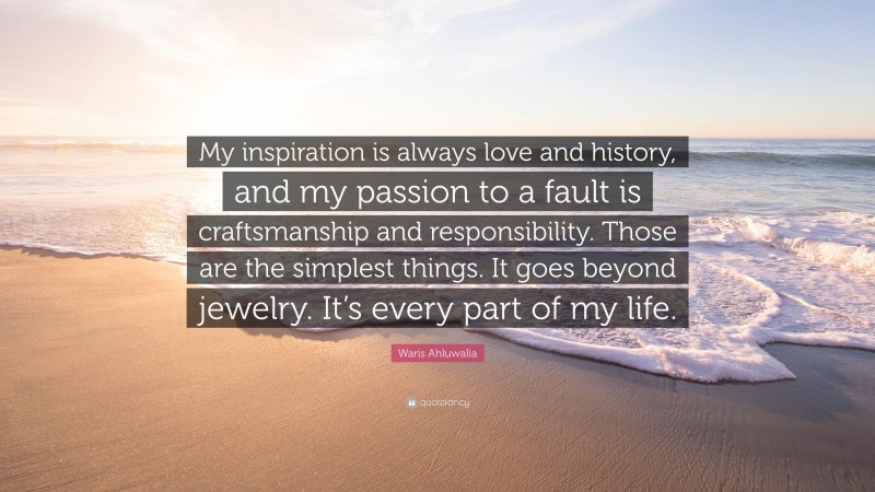 Waris Ahluwalia Quote: “My inspiration is always love and history, and my passion to a fault is craftsmanship and responsibility. Those are the simplest things. It goes beyond jewelry. It’s every part of my life.”