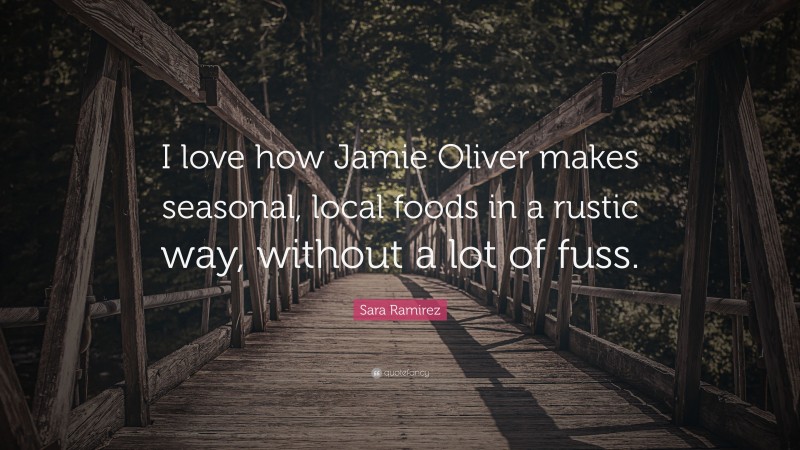 Sara Ramirez Quote: “I love how Jamie Oliver makes seasonal, local foods in a rustic way, without a lot of fuss.”