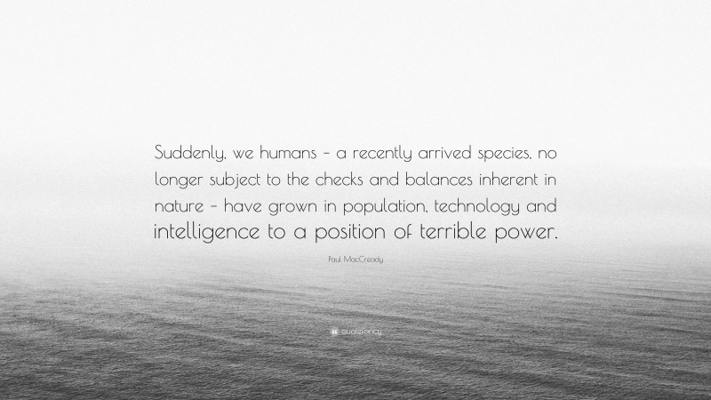Paul MacCready Quote: “Suddenly, we humans – a recently arrived species, no longer subject to the checks and balances inherent in nature – have grown in population, technology and intelligence to a position of terrible power.”