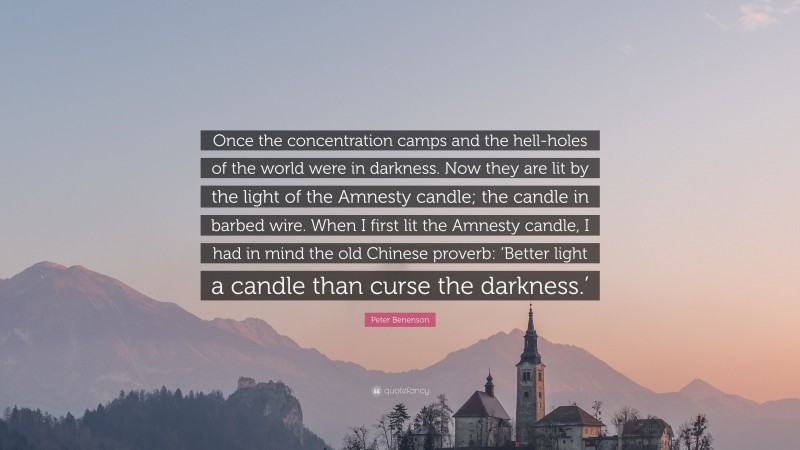 Peter Benenson Quote: “Once the concentration camps and the hell-holes of the world were in darkness. Now they are lit by the light of the Amnesty candle; the candle in barbed wire. When I first lit the Amnesty candle, I had in mind the old Chinese proverb: ‘Better light a candle than curse the darkness.’”