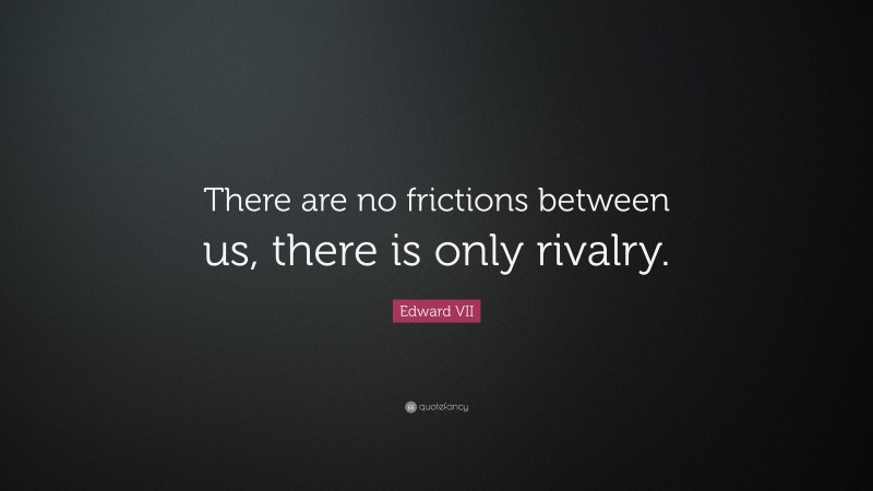 Edward VII Quote: “There are no frictions between us, there is only rivalry.”