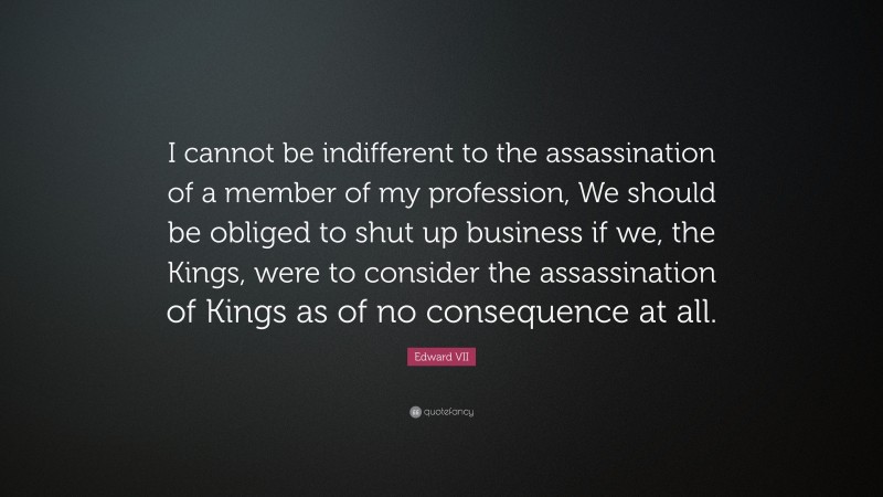 Edward VII Quote: “I cannot be indifferent to the assassination of a member of my profession, We should be obliged to shut up business if we, the Kings, were to consider the assassination of Kings as of no consequence at all.”