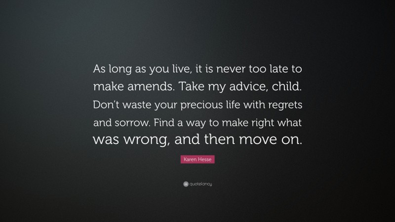 Karen Hesse Quote: “As long as you live, it is never too late to make amends. Take my advice, child. Don’t waste your precious life with regrets and sorrow. Find a way to make right what was wrong, and then move on.”